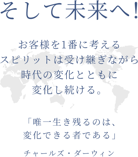 そして未来へ！ お客様を1番に考えるスピリットは受け継ぎながら時代の変化とともに変化し続ける。 「唯一生き残るのは、変化できる者である」（チャールズ・ダーウィン）